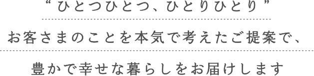 ひとつひとつ、ひとりひとりお客様のことを本気で考えたご提案で、豊かで幸せな暮らしをお届けします
